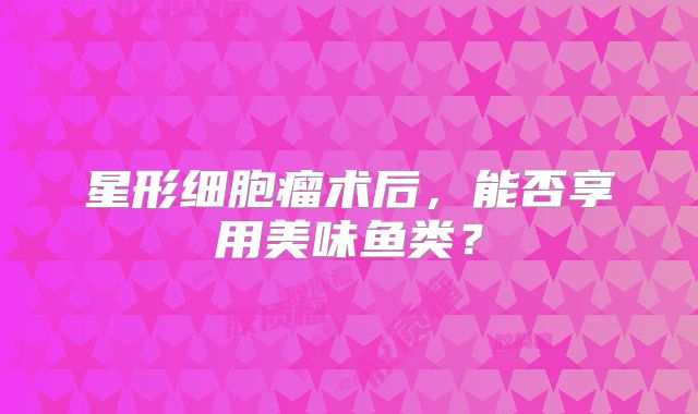 星形细胞瘤术后，能否享用美味鱼类？
