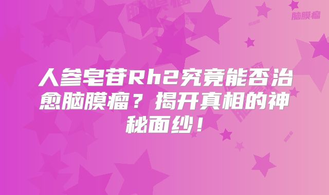 人参皂苷Rh2究竟能否治愈脑膜瘤？揭开真相的神秘面纱！