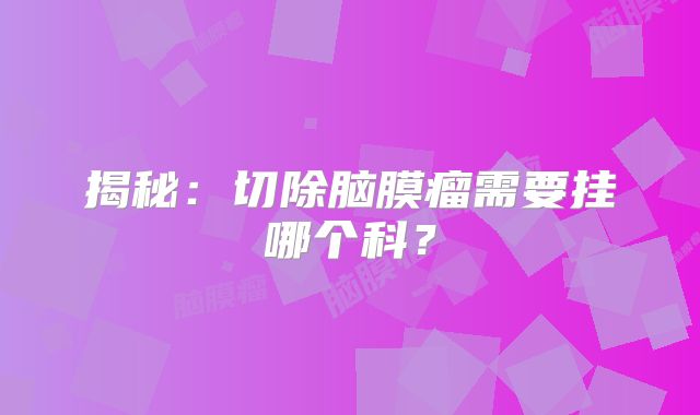 揭秘：切除脑膜瘤需要挂哪个科？