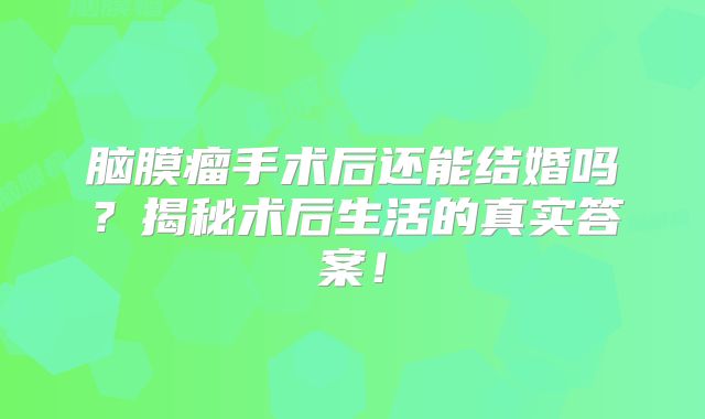 脑膜瘤手术后还能结婚吗？揭秘术后生活的真实答案！
