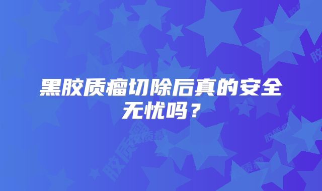 黑胶质瘤切除后真的安全无忧吗？