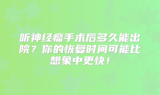 听神经瘤手术后多久能出院？你的恢复时间可能比想象中更快！