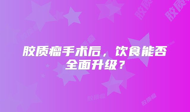 胶质瘤手术后，饮食能否全面升级？
