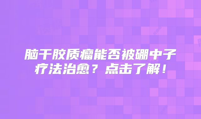 脑干胶质瘤能否被硼中子疗法治愈？点击了解！