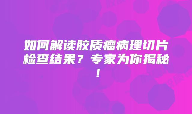 如何解读胶质瘤病理切片检查结果？专家为你揭秘！