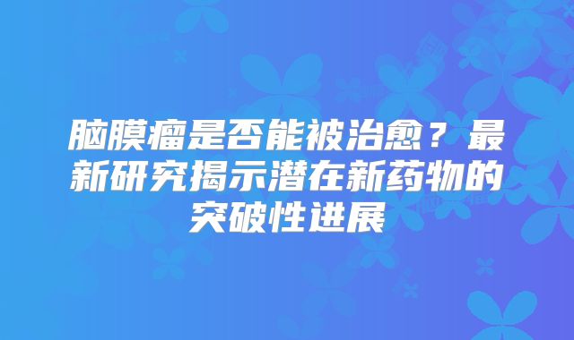 脑膜瘤是否能被治愈？最新研究揭示潜在新药物的突破性进展