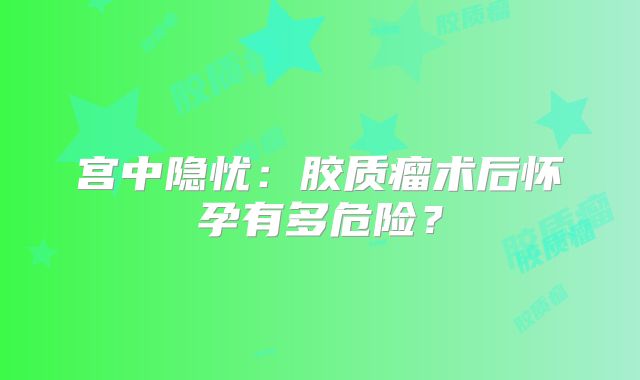 宫中隐忧：胶质瘤术后怀孕有多危险？
