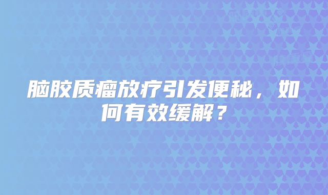 脑胶质瘤放疗引发便秘，如何有效缓解？