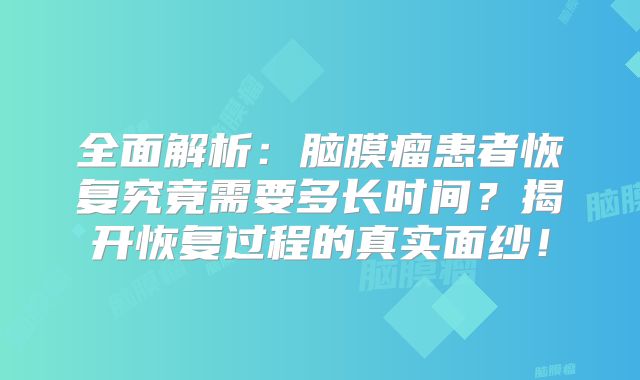 全面解析：脑膜瘤患者恢复究竟需要多长时间？揭开恢复过程的真实面纱！