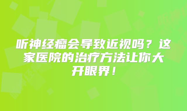 听神经瘤会导致近视吗？这家医院的治疗方法让你大开眼界！