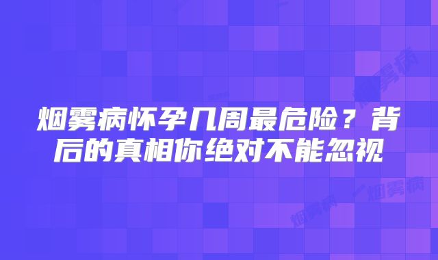 烟雾病怀孕几周最危险？背后的真相你绝对不能忽视