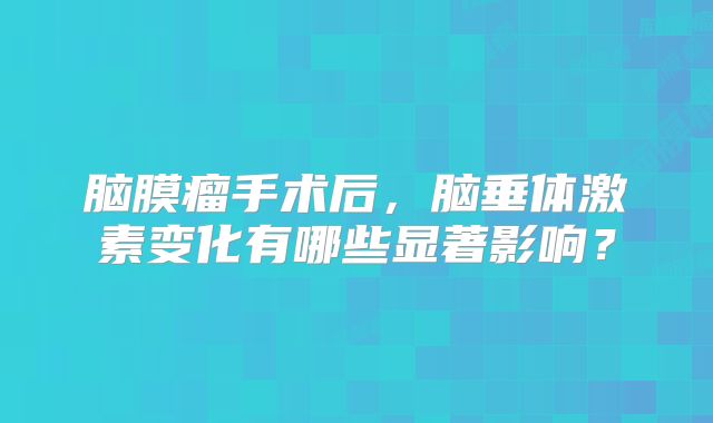 脑膜瘤手术后，脑垂体激素变化有哪些显著影响？