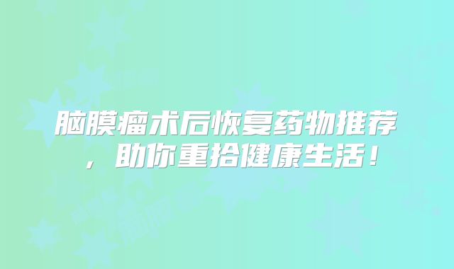 脑膜瘤术后恢复药物推荐，助你重拾健康生活！