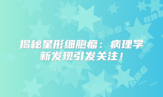 揭秘星形细胞瘤：病理学新发现引发关注！
