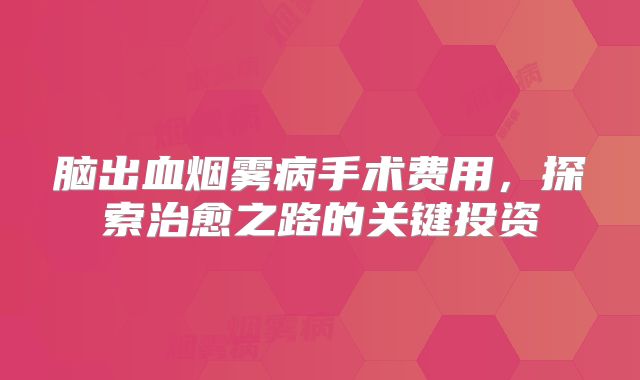 脑出血烟雾病手术费用，探索治愈之路的关键投资