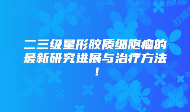 二三级星形胶质细胞瘤的最新研究进展与治疗方法！