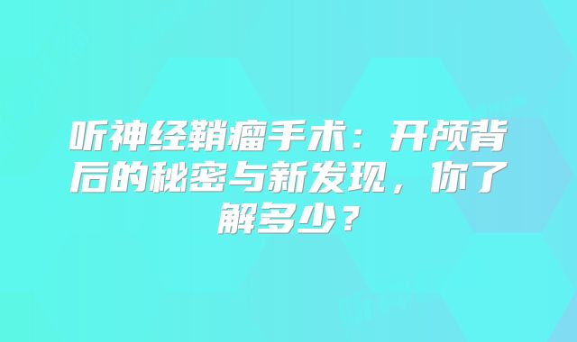 听神经鞘瘤手术：开颅背后的秘密与新发现，你了解多少？