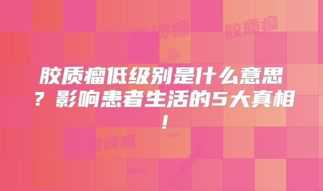 胶质瘤低级别是什么意思？影响患者生活的5大真相！