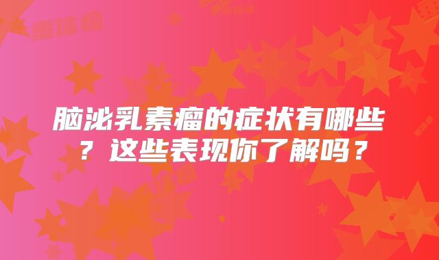 脑泌乳素瘤的症状有哪些？这些表现你了解吗？
