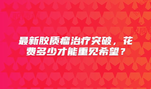 最新胶质瘤治疗突破，花费多少才能重见希望？