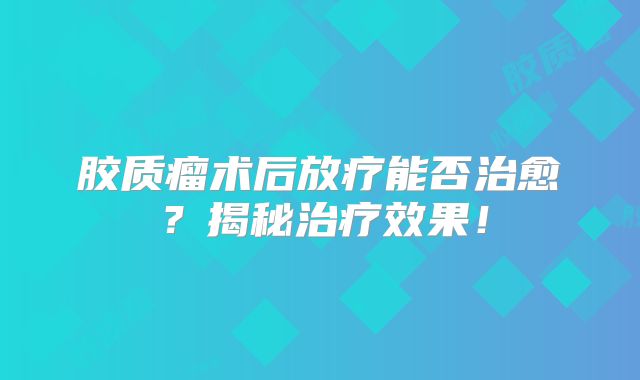 胶质瘤术后放疗能否治愈？揭秘治疗效果！