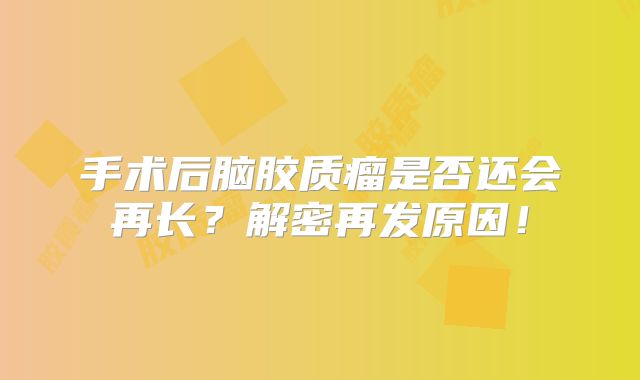 手术后脑胶质瘤是否还会再长？解密再发原因！