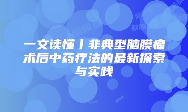 一文读懂丨非典型脑膜瘤术后中药疗法的最新探索与实践