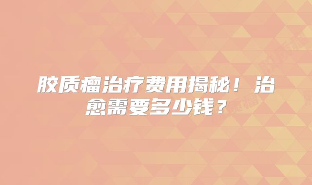 胶质瘤治疗费用揭秘！治愈需要多少钱？
