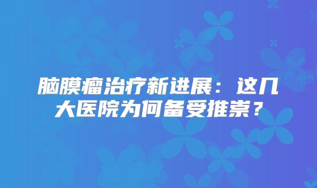 脑膜瘤治疗新进展：这几大医院为何备受推崇？