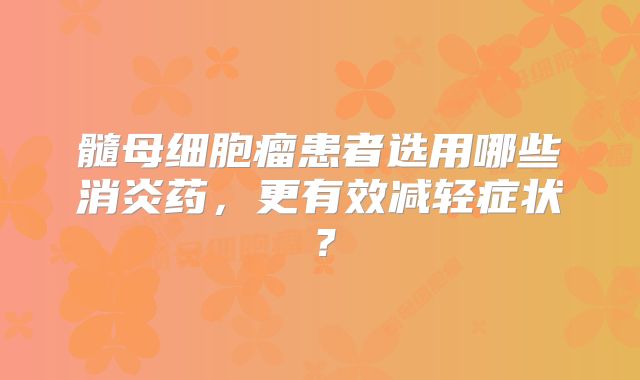 髓母细胞瘤患者选用哪些消炎药，更有效减轻症状？