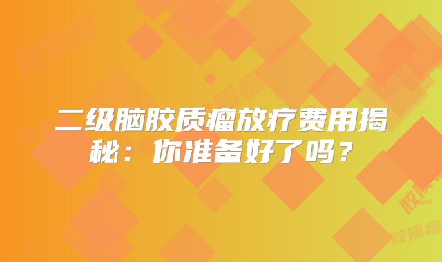二级脑胶质瘤放疗费用揭秘：你准备好了吗？