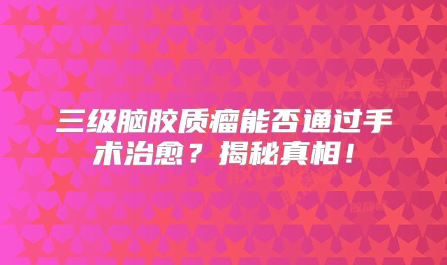 三级脑胶质瘤能否通过手术治愈？揭秘真相！