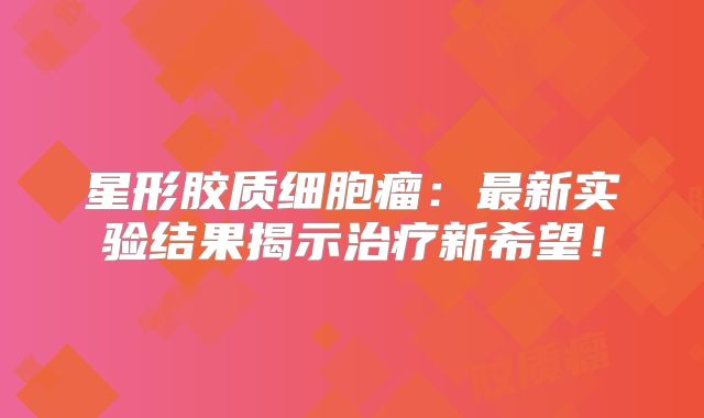 星形胶质细胞瘤：最新实验结果揭示治疗新希望！