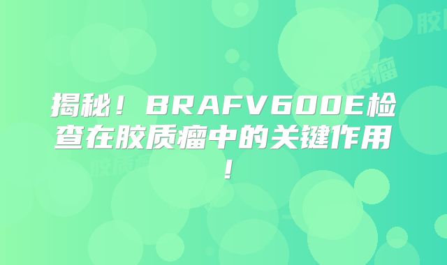 揭秘！BRAFV600E检查在胶质瘤中的关键作用！