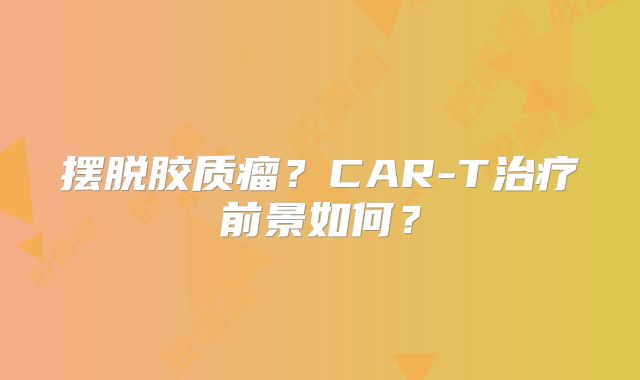 摆脱胶质瘤？CAR-T治疗前景如何？