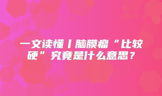 一文读懂丨脑膜瘤“比较硬”究竟是什么意思？