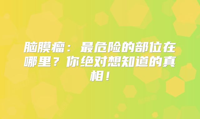 脑膜瘤：最危险的部位在哪里？你绝对想知道的真相！