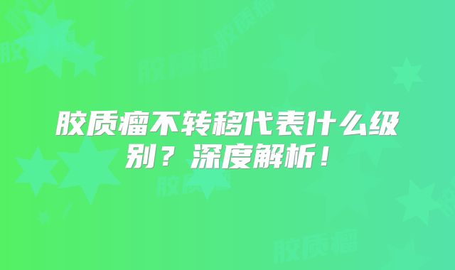 胶质瘤不转移代表什么级别？深度解析！