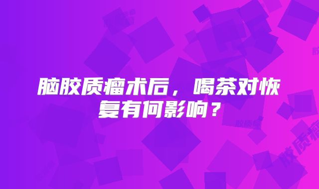 脑胶质瘤术后，喝茶对恢复有何影响？